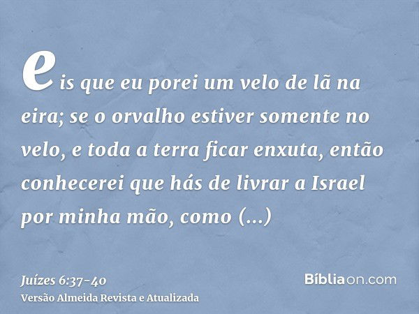 eis que eu porei um velo de lã na eira; se o orvalho estiver somente no velo, e toda a terra ficar enxuta, então conhecerei que hás de livrar a Israel por minha