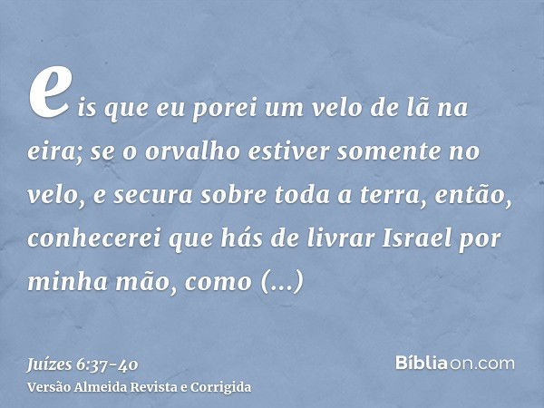 eis que eu porei um velo de lã na eira; se o orvalho estiver somente no velo, e secura sobre toda a terra, então, conhecerei que hás de livrar Israel por minha 