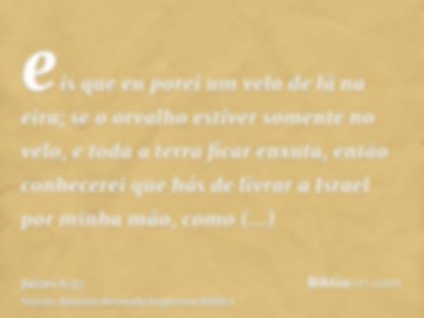 eis que eu porei um velo de lã na eira; se o orvalho estiver somente no velo, e toda a terra ficar enxuta, então conhecerei que hás de livrar a Israel por minha