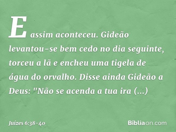 E assim aconteceu. Gideão levantou-se bem cedo no dia seguinte, torceu a lã e encheu uma tigela de água do orvalho. Disse ainda Gideão a Deus: "Não se acenda a 