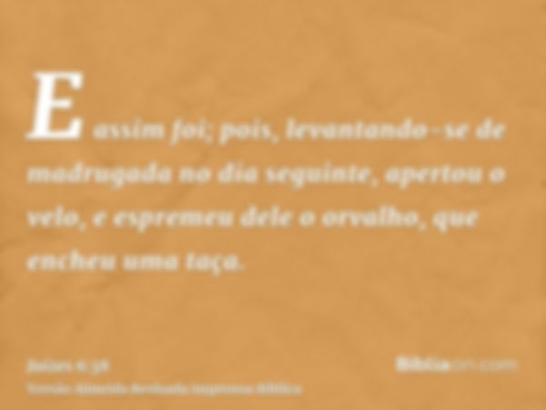 E assim foi; pois, levantando-se de madrugada no dia seguinte, apertou o velo, e espremeu dele o orvalho, que encheu uma taça.