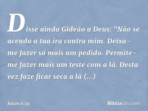 Disse ainda Gideão a Deus: "Não se acenda a tua ira contra mim. Deixa-me fazer só mais um pedido. Permite-me fazer mais um teste com a lã. Desta vez faze ficar 