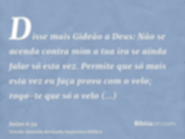 Disse mais Gideão a Deus: Não se acenda contra mim a tua ira se ainda falar só esta vez. Permite que só mais esta vez eu faça prova com o velo; rogo-te que só o