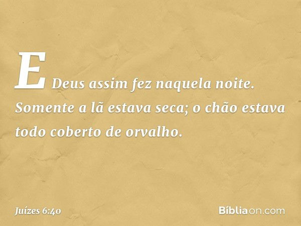 E Deus assim fez naquela noite. Somente a lã estava seca; o chão estava todo coberto de orvalho. -- Juízes 6:40