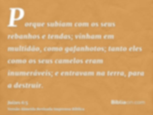 Porque subiam com os seus rebanhos e tendas; vinham em multidão, como gafanhotos; tanto eles como os seus camelos eram inumeráveis; e entravam na terra, para a 