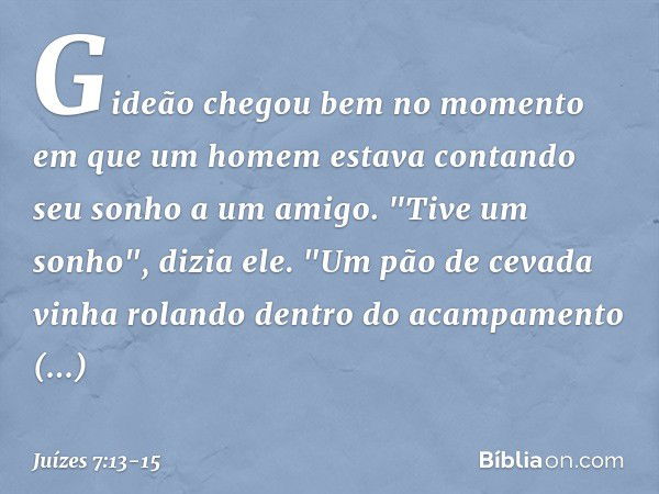 Gideão chegou bem no momento em que um homem estava contando seu sonho a um amigo. "Tive um sonho", dizia ele. "Um pão de cevada vinha rolando dentro do acampam