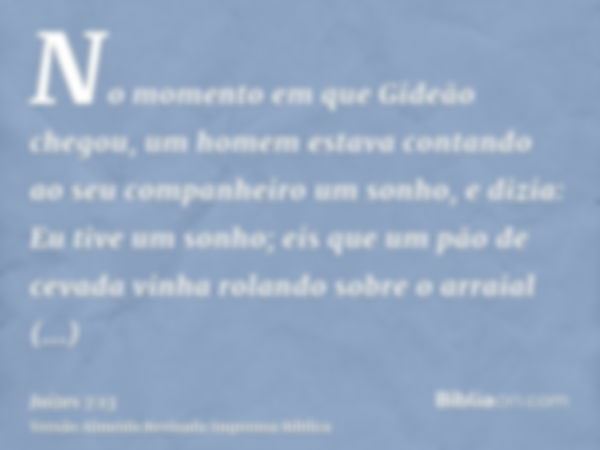 No momento em que Gideão chegou, um homem estava contando ao seu companheiro um sonho, e dizia: Eu tive um sonho; eis que um pão de cevada vinha rolando sobre o