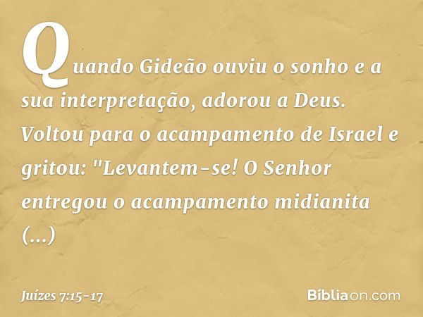 Quando Gideão ouviu o sonho e a sua interpretação, adorou a Deus. Voltou para o acampamento de Israel e gritou: "Levantem-se! O Senhor entregou o acampamento mi