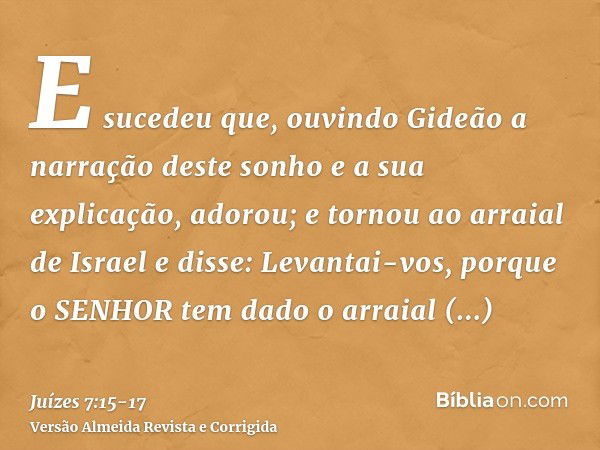 E sucedeu que, ouvindo Gideão a narração deste sonho e a sua explicação, adorou; e tornou ao arraial de Israel e disse: Levantai-vos, porque o SENHOR tem dado o