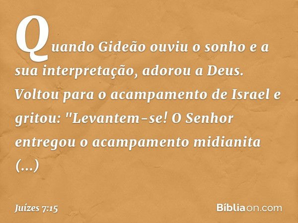 Quando Gideão ouviu o sonho e a sua interpretação, adorou a Deus. Voltou para o acampamento de Israel e gritou: "Levantem-se! O Senhor entregou o acampamento mi