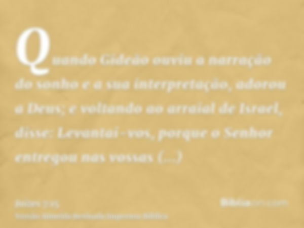 Quando Gideão ouviu a narração do sonho e a sua interpretação, adorou a Deus; e voltando ao arraial de Israel, disse: Levantai-vos, porque o Senhor entregou nas