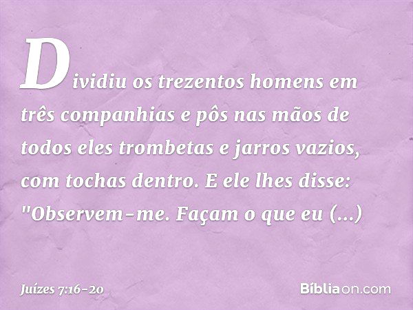 Dividiu os trezentos homens em três companhias e pôs nas mãos de todos eles trombetas e jarros vazios, com tochas dentro. E ele lhes disse: "Observem-me. Façam 