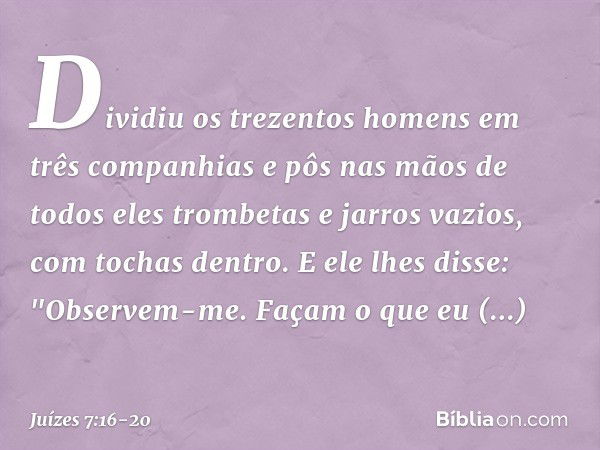 Dividiu os trezentos homens em três companhias e pôs nas mãos de todos eles trombetas e jarros vazios, com tochas dentro. E ele lhes disse: "Observem-me. Façam 