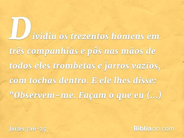 Dividiu os trezentos homens em três companhias e pôs nas mãos de todos eles trombetas e jarros vazios, com tochas dentro. E ele lhes disse: "Observem-me. Façam 