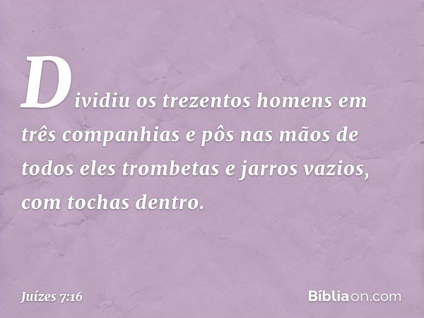 Dividiu os trezentos homens em três companhias e pôs nas mãos de todos eles trombetas e jarros vazios, com tochas dentro. -- Juízes 7:16