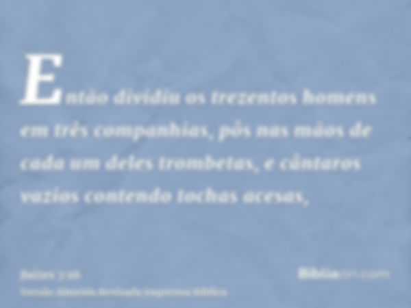 Então dividiu os trezentos homens em três companhias, pôs nas mãos de cada um deles trombetas, e cântaros vazios contendo tochas acesas,