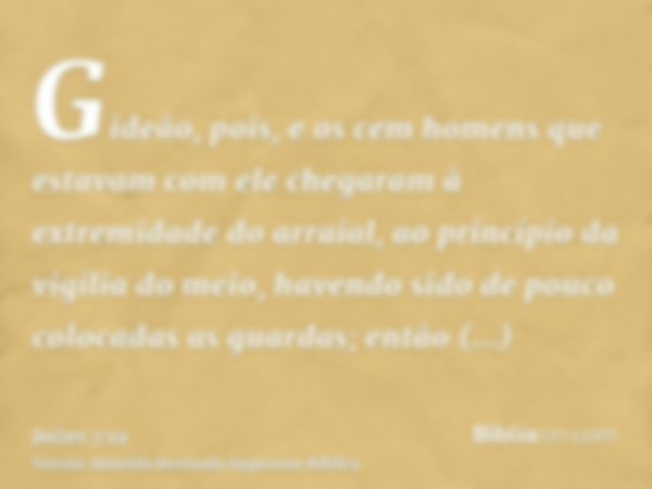 Gideão, pois, e os cem homens que estavam com ele chegaram à extremidade do arraial, ao princípio da vigília do meio, havendo sido de pouco colocadas as guardas