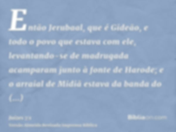 Então Jerubaal, que é Gideão, e todo o povo que estava com ele, levantando-se de madrugada acamparam junto à fonte de Harode; e o arraial de Midiã estava da ban