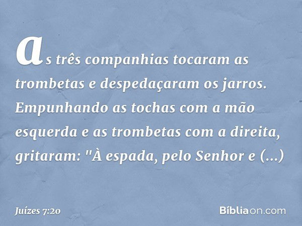 as três companhias tocaram as trombetas e despedaçaram os jarros. Empunhando as tochas com a mão esquerda e as trombetas com a direita, gritaram: "À espada, pel