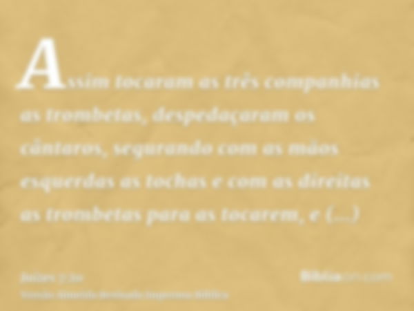 Assim tocaram as três companhias as trombetas, despedaçaram os cântaros, segurando com as mãos esquerdas as tochas e com as direitas as trombetas para as tocare