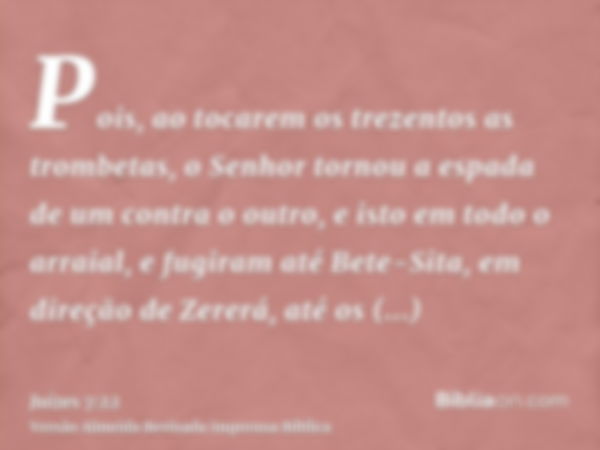 Pois, ao tocarem os trezentos as trombetas, o Senhor tornou a espada de um contra o outro, e isto em todo o arraial, e fugiram até Bete-Sita, em direção de Zere