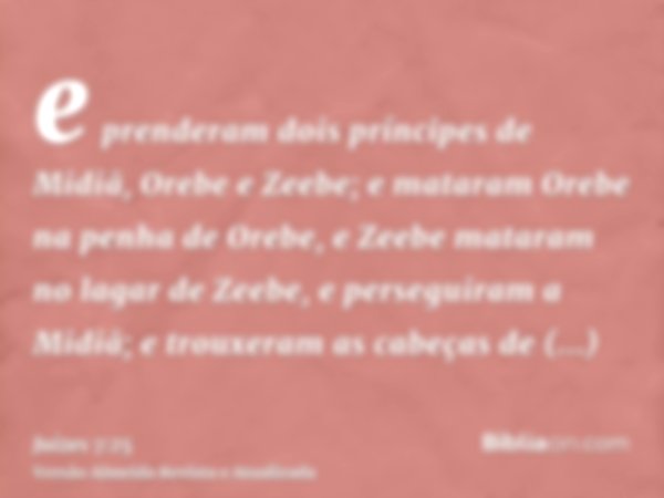 e prenderam dois príncipes de Midiã, Orebe e Zeebe; e mataram Orebe na penha de Orebe, e Zeebe mataram no lagar de Zeebe, e perseguiram a Midiã; e trouxeram as 
