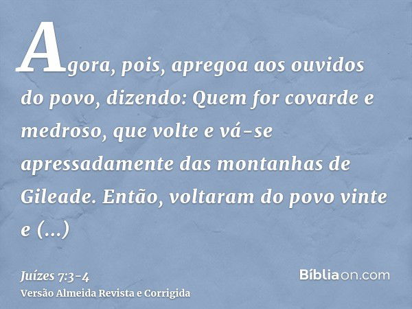 Agora, pois, apregoa aos ouvidos do povo, dizendo: Quem for covarde e medroso, que volte e vá-se apressadamente das montanhas de Gileade. Então, voltaram do pov