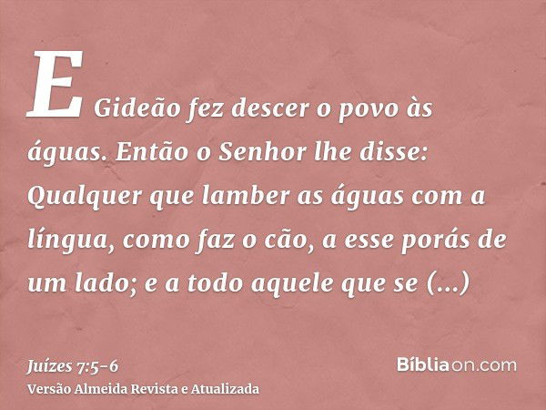 E Gideão fez descer o povo às águas. Então o Senhor lhe disse: Qualquer que lamber as águas com a língua, como faz o cão, a esse porás de um lado; e a todo aque