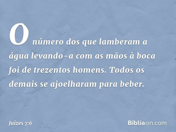 O número dos que lamberam a água levando-a com as mãos à boca foi de trezentos homens. Todos os demais se ajoelharam para beber. -- Juízes 7:6