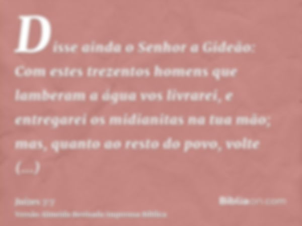 Disse ainda o Senhor a Gideão: Com estes trezentos homens que lamberam a água vos livrarei, e entregarei os midianitas na tua mão; mas, quanto ao resto do povo,