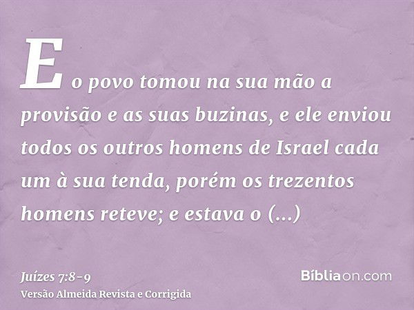 E o povo tomou na sua mão a provisão e as suas buzinas, e ele enviou todos os outros homens de Israel cada um à sua tenda, porém os trezentos homens reteve; e e