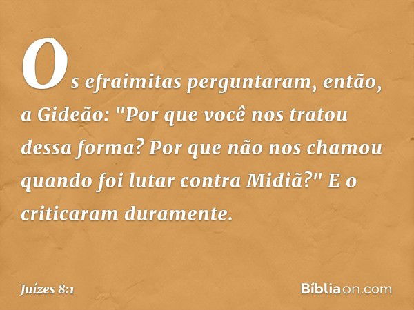 Os efraimitas perguntaram, então, a Gideão: "Por que você nos tratou dessa forma? Por que não nos chamou quando foi lutar contra Midiã?" E o criticaram durament