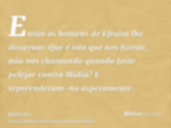 Então os homens de Efraim lhe disseram: Que é isto que nos fizeste, não nos chamando quando foste pelejar contra Midiã? E repreenderam-no asperamente.