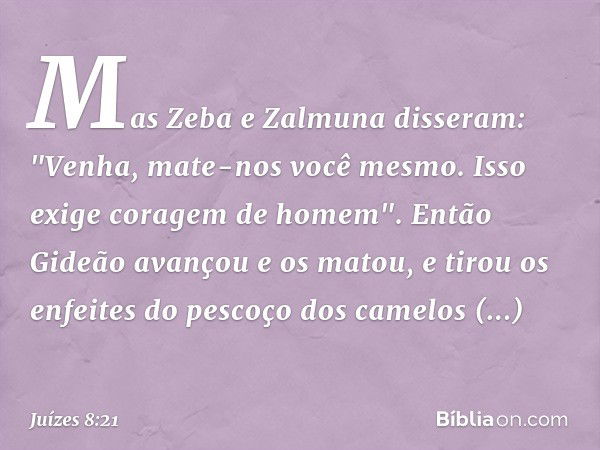 Mas Zeba e Zalmuna disseram: "Venha, mate-nos você mesmo. Isso exige coragem de homem". Então Gideão avançou e os matou, e tirou os enfeites do pescoço dos came