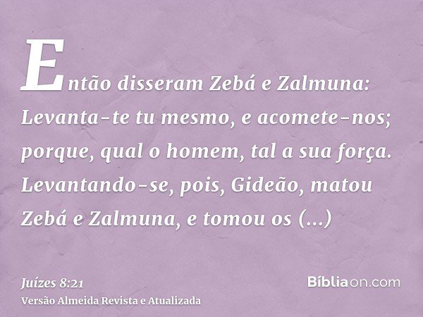 Então disseram Zebá e Zalmuna: Levanta-te tu mesmo, e acomete-nos; porque, qual o homem, tal a sua força. Levantando-se, pois, Gideão, matou Zebá e Zalmuna, e t