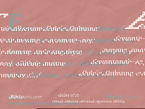 Então disseram Zebá e Zalmuna: Levanta-te tu mesmo, e acomete-nos; porque, qual o homem, tal a sua força. Levantando-se, pois, Gideão, matou Zebá e Zalmuna, e t