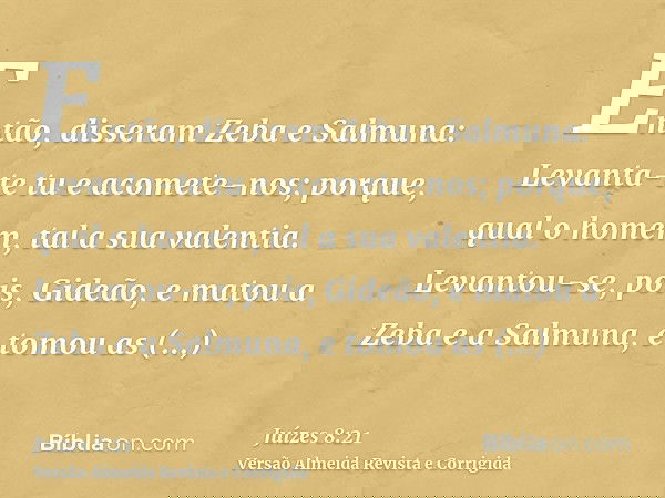 Então, disseram Zeba e Salmuna: Levanta-te tu e acomete-nos; porque, qual o homem, tal a sua valentia. Levantou-se, pois, Gideão, e matou a Zeba e a Salmuna, e