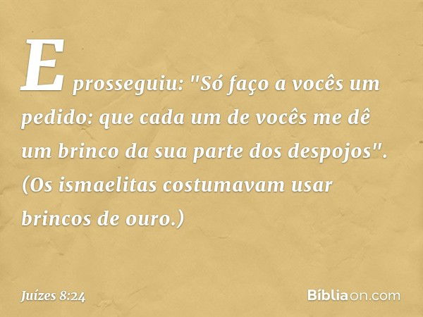 E prosseguiu: "Só faço a vocês um pedido: que cada um de vocês me dê um brinco da sua parte dos despojos". (Os ismaelitas costumavam usar brincos de ouro.) -- J