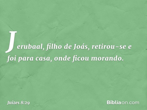 Jerubaal, filho de Joás, retirou-se e foi para casa, onde ficou morando. -- Juízes 8:29