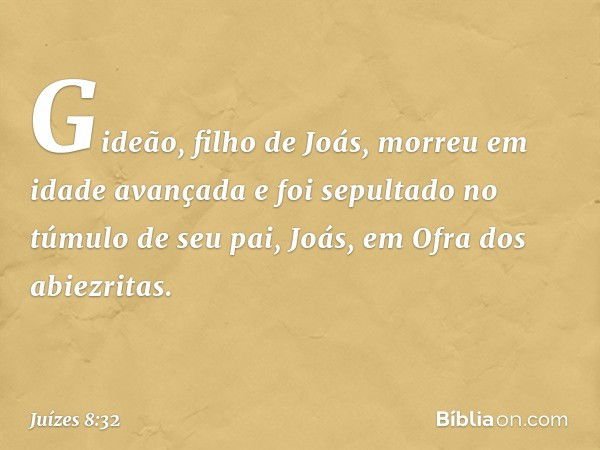 Gideão, filho de Joás, morreu em idade avançada e foi sepultado no túmulo de seu pai, Joás, em Ofra dos abiezritas. -- Juízes 8:32