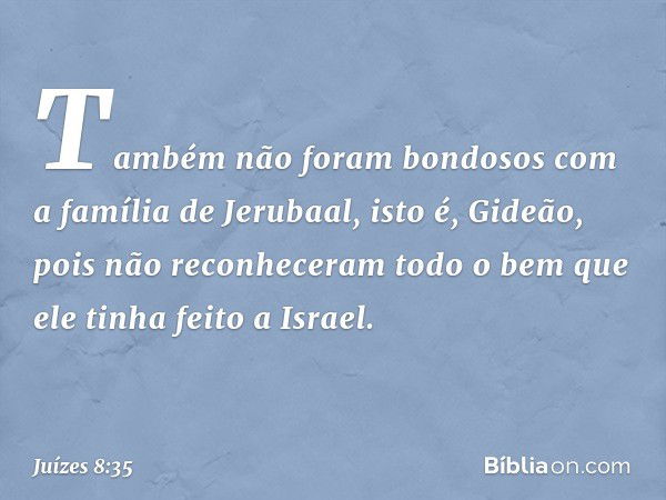 Também não foram bondosos com a família de Jerubaal, isto é, Gideão, pois não reconheceram todo o bem que ele tinha feito a Israel. -- Juízes 8:35