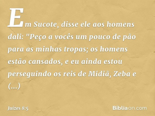 Em Sucote, disse ele aos homens dali: "Peço a vocês um pouco de pão para as minhas tropas; os homens estão cansados, e eu ainda estou perseguindo os reis de Mid