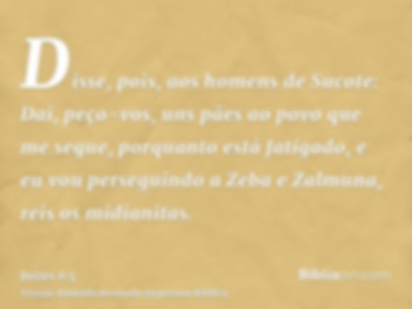 Disse, pois, aos homens de Sucote: Dai, peço-vos, uns pães ao povo que me segue, porquanto está fatigado, e eu vou perseguindo a Zeba e Zalmuna, reis os midiani