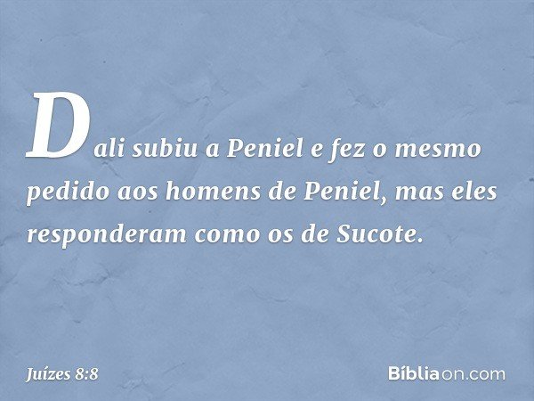 Dali subiu a Peniel e fez o mesmo pedido aos homens de Peniel, mas eles responderam como os de Sucote. -- Juízes 8:8