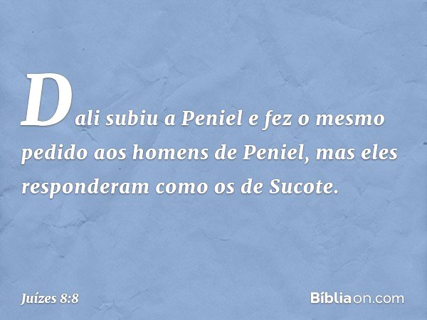 Dali subiu a Peniel e fez o mesmo pedido aos homens de Peniel, mas eles responderam como os de Sucote. -- Juízes 8:8