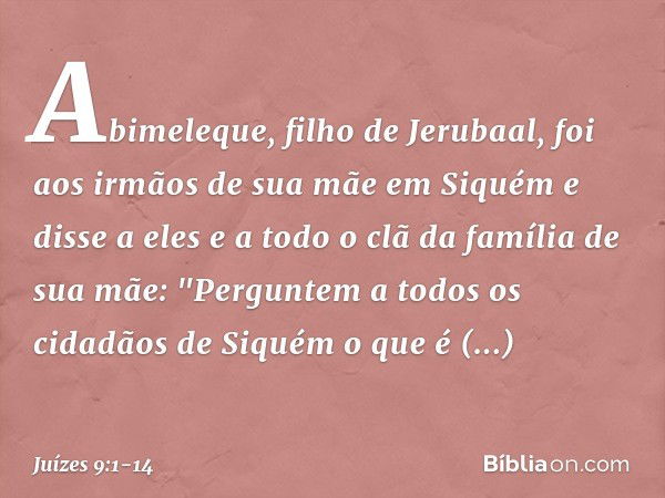 Abimeleque, filho de Jerubaal, foi aos irmãos de sua mãe em Siquém e disse a eles e a todo o clã da família de sua mãe: "Perguntem a todos os cidadãos de Siquém