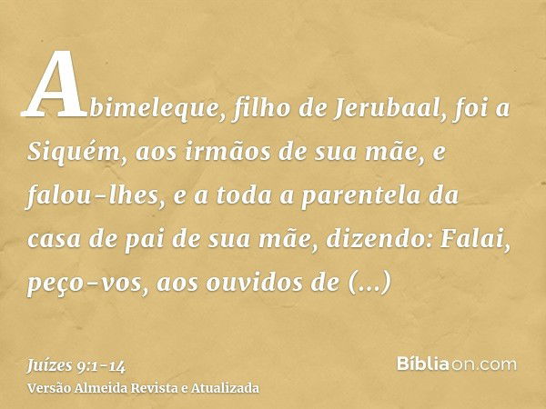 Abimeleque, filho de Jerubaal, foi a Siquém, aos irmãos de sua mãe, e falou-lhes, e a toda a parentela da casa de pai de sua mãe, dizendo:Falai, peço-vos, aos o