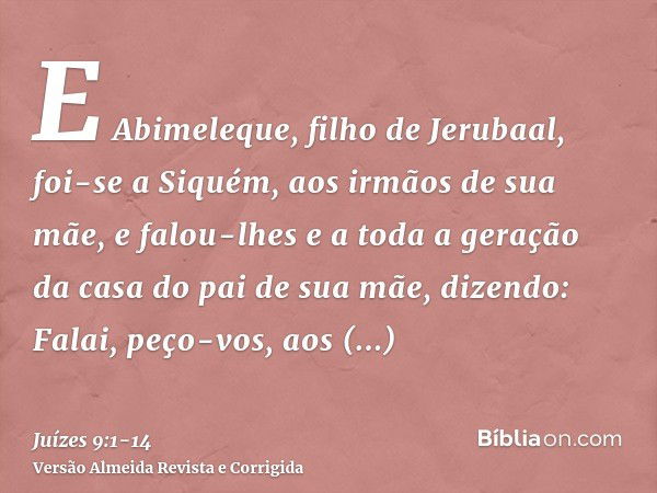 E Abimeleque, filho de Jerubaal, foi-se a Siquém, aos irmãos de sua mãe, e falou-lhes e a toda a geração da casa do pai de sua mãe, dizendo:Falai, peço-vos, aos