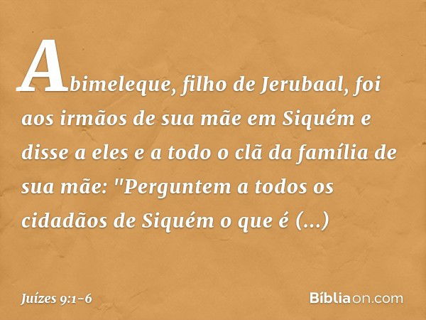 Abimeleque, filho de Jerubaal, foi aos irmãos de sua mãe em Siquém e disse a eles e a todo o clã da família de sua mãe: "Perguntem a todos os cidadãos de Siquém