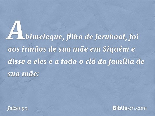 Abimeleque, filho de Jerubaal, foi aos irmãos de sua mãe em Siquém e disse a eles e a todo o clã da família de sua mãe: -- Juízes 9:1